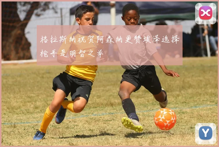 格拉斯纳祝贺阿森纳更赞埃泽选择枪手是明智之举