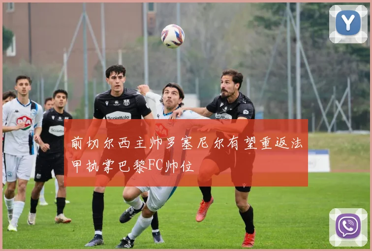 前切尔西主帅罗塞尼尔有望重返法甲执掌巴黎FC帅位