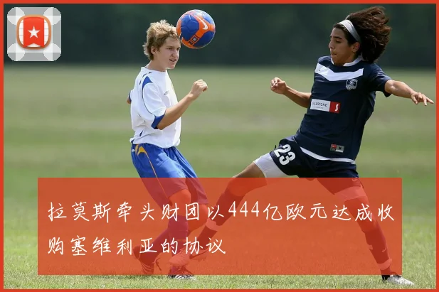 拉莫斯牵头财团以444亿欧元达成收购塞维利亚的协议