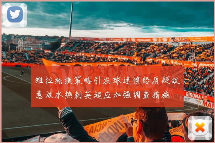 维拉轮换策略引发球迷愤怒质疑故意放水热刺英超应加强调查措施