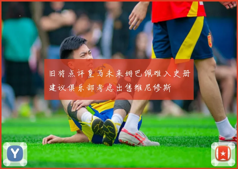 旧将点评皇马未来姆巴佩难入史册建议俱乐部考虑出售维尼修斯