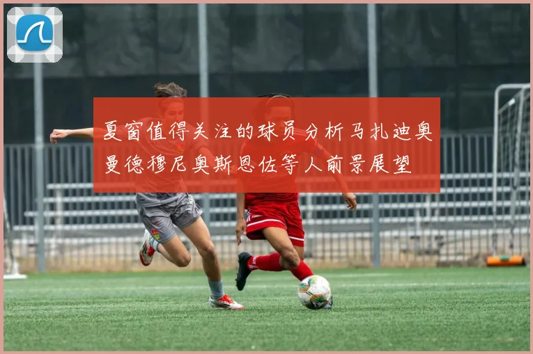 夏窗值得关注的球员分析马扎迪奥曼德穆尼奥斯恩佐等人前景展望