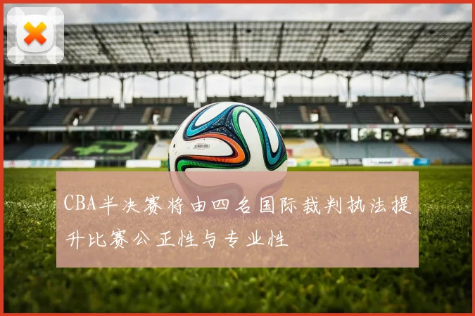CBA半决赛将由四名国际裁判执法提升比赛公正性与专业性