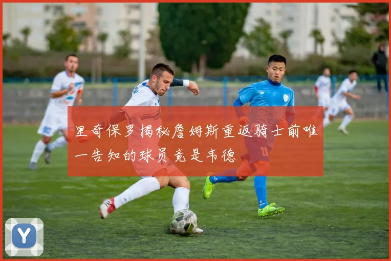 里奇保罗揭秘詹姆斯重返骑士前唯一告知的球员竟是韦德