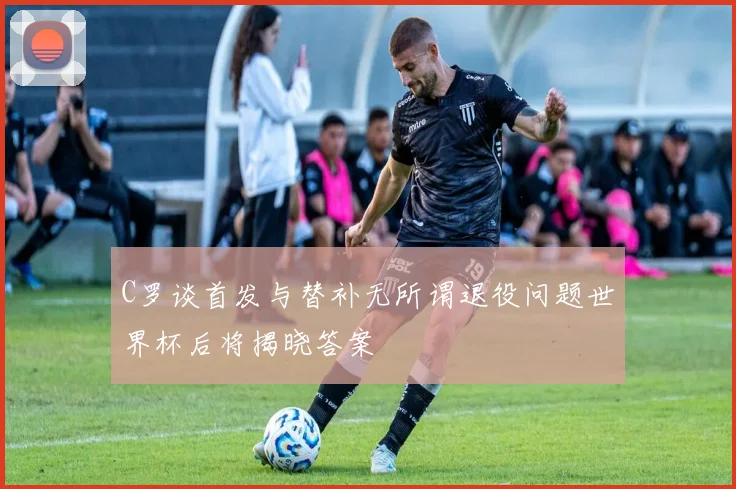 C罗谈首发与替补无所谓退役问题世界杯后将揭晓答案