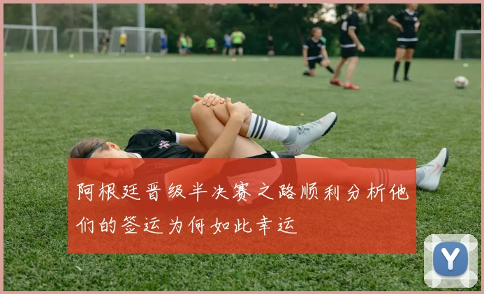 阿根廷晋级半决赛之路顺利分析他们的签运为何如此幸运