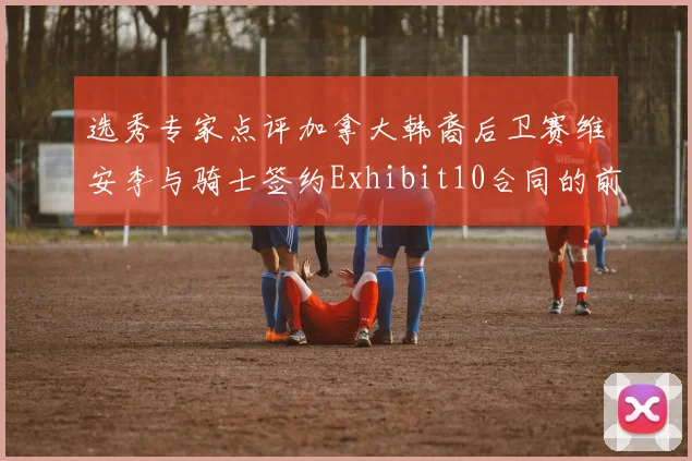 选秀专家点评加拿大韩裔后卫赛维安李与骑士签约Exhibit10合同的前景分析