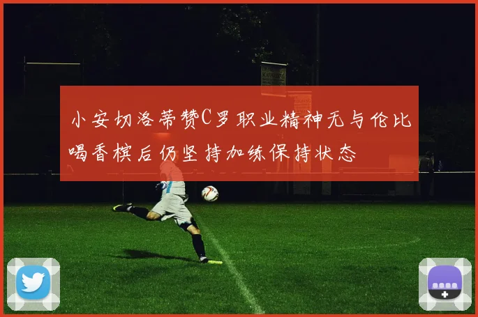 小安切洛蒂赞C罗职业精神无与伦比喝香槟后仍坚持加练保持状态