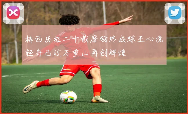 梅西历经二十载磨砺终成球王心境轻舟已过万重山再创辉煌