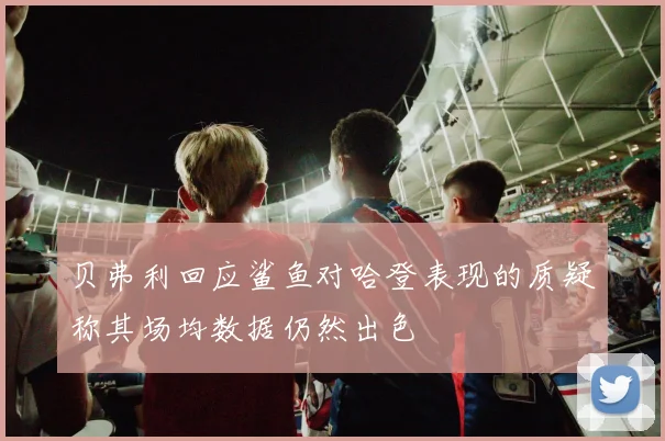 贝弗利回应鲨鱼对哈登表现的质疑称其场均数据仍然出色